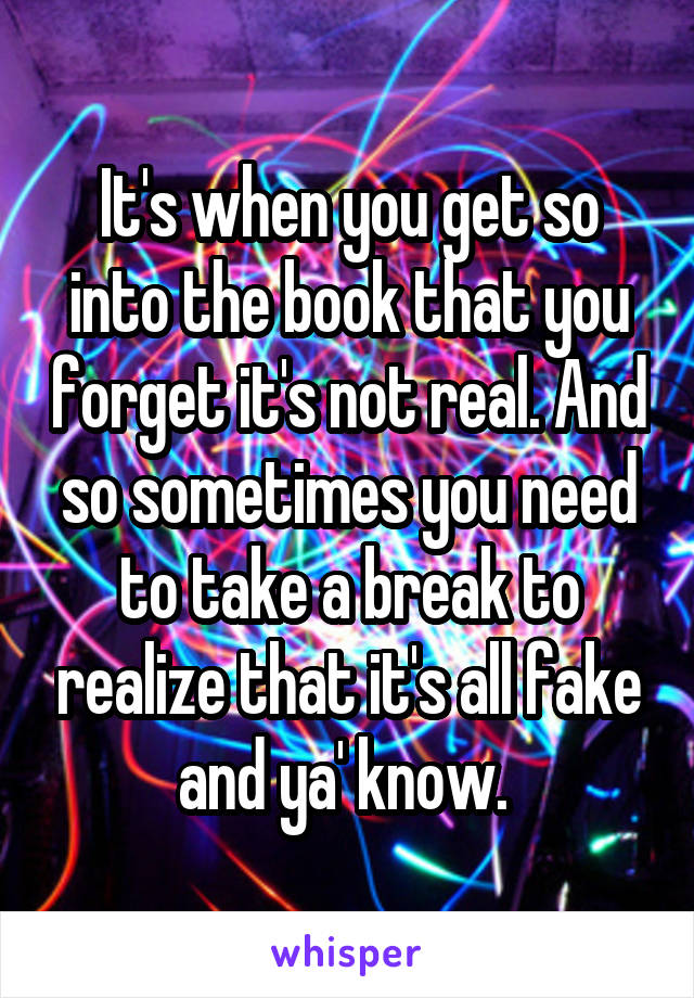 It's when you get so into the book that you forget it's not real. And so sometimes you need to take a break to realize that it's all fake and ya' know. 