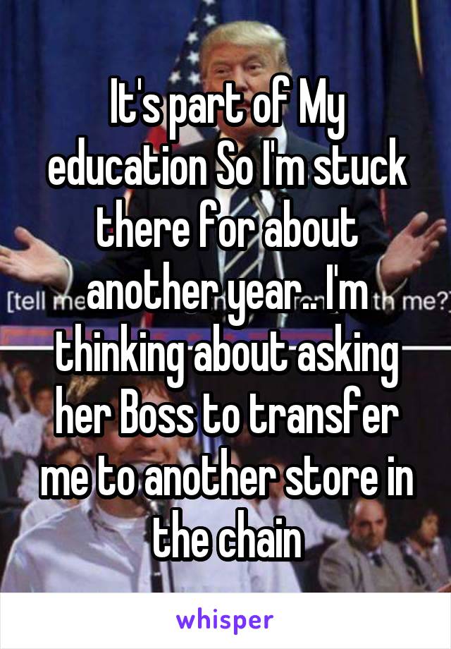It's part of My education So I'm stuck there for about another year.. I'm thinking about asking her Boss to transfer me to another store in the chain
