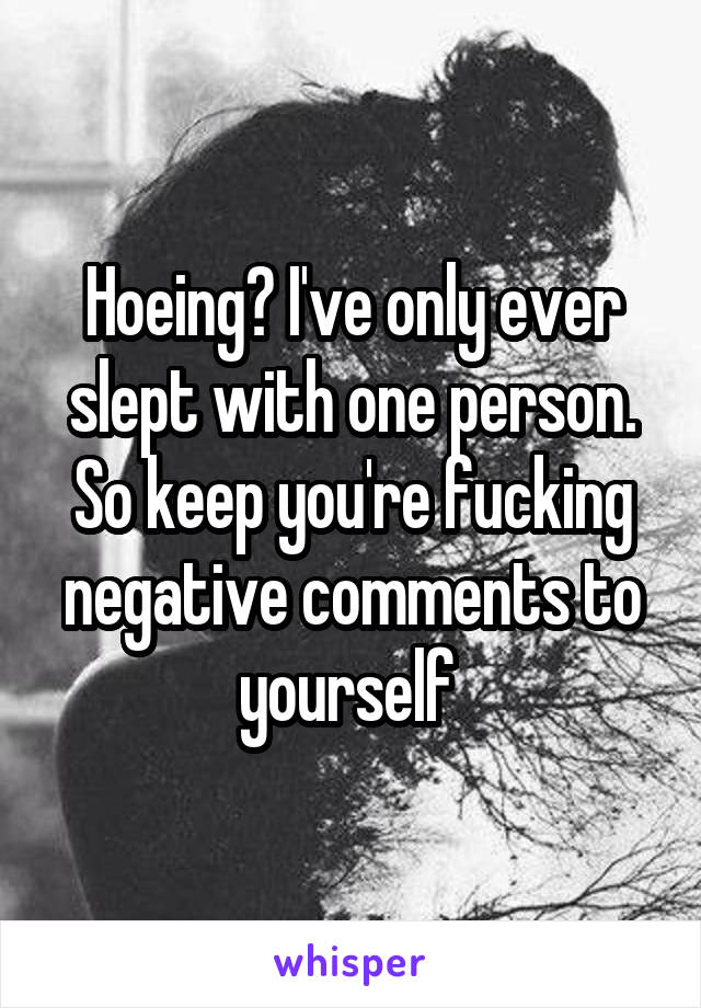 Hoeing? I've only ever slept with one person. So keep you're fucking negative comments to yourself 