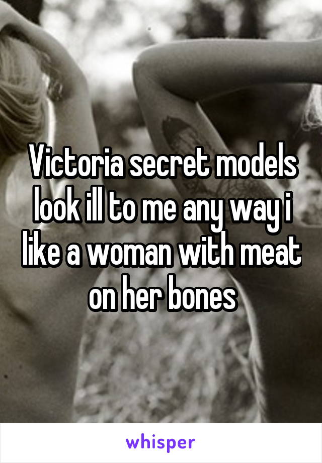 Victoria secret models look ill to me any way i like a woman with meat on her bones