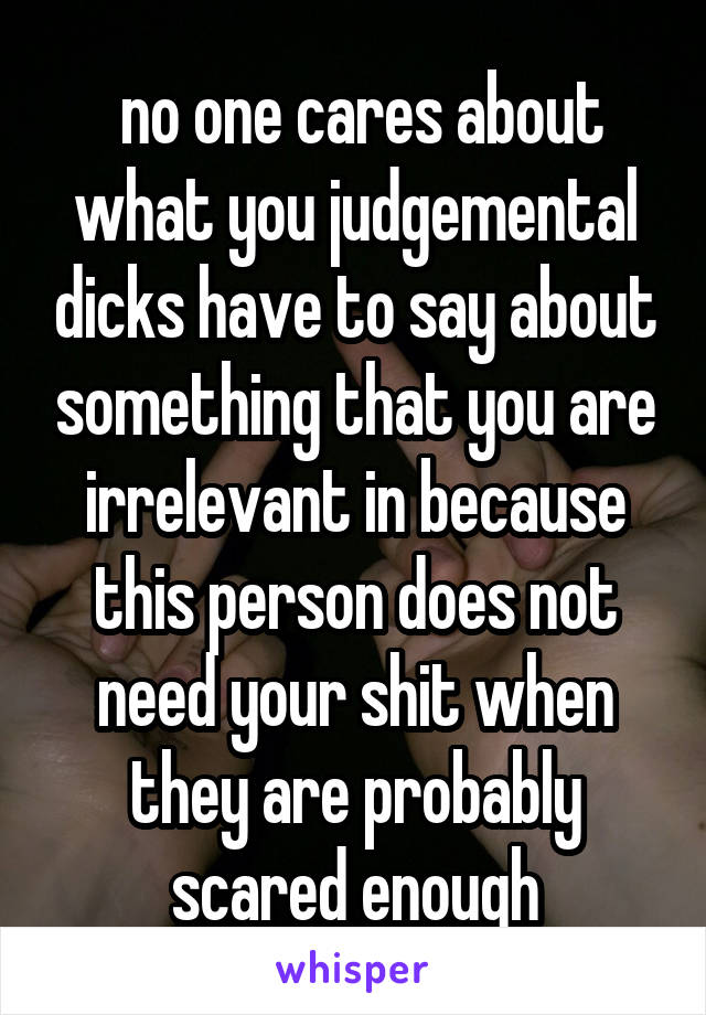  no one cares about what you judgemental dicks have to say about something that you are irrelevant in because this person does not need your shit when they are probably scared enough