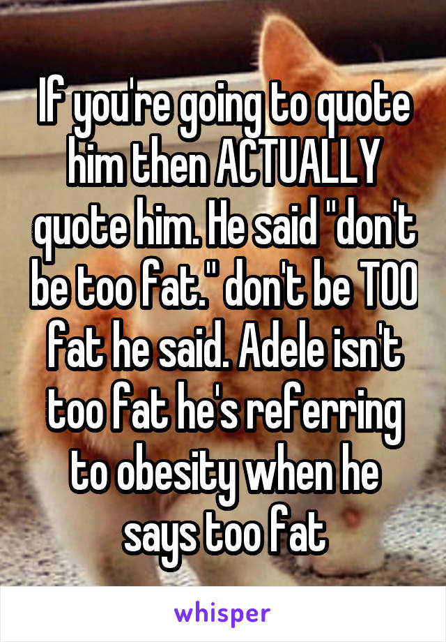 If you're going to quote him then ACTUALLY quote him. He said "don't be too fat." don't be TOO fat he said. Adele isn't too fat he's referring to obesity when he says too fat