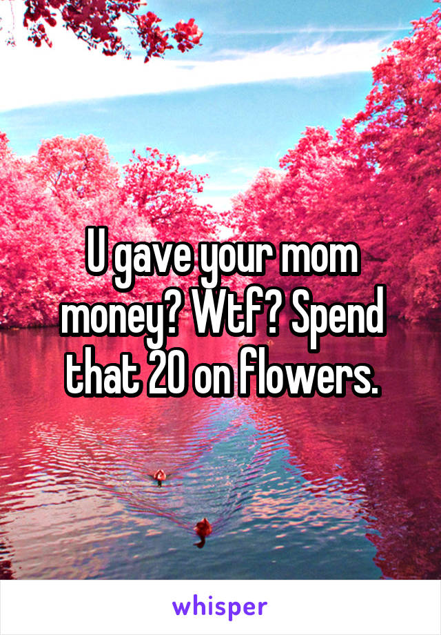 U gave your mom money? Wtf? Spend that 20 on flowers.