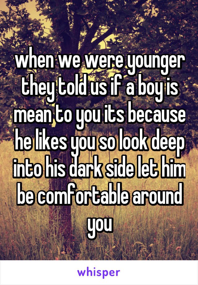 when we were younger they told us if a boy is mean to you its because he likes you so look deep into his dark side let him be comfortable around you