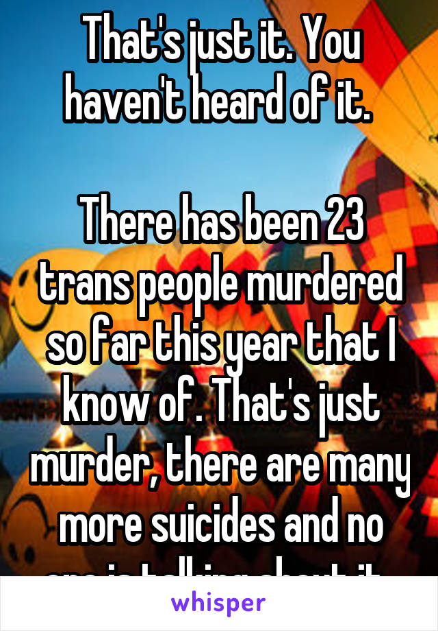 That's just it. You haven't heard of it. 

There has been 23 trans people murdered so far this year that I know of. That's just murder, there are many more suicides and no one is talking about it. 