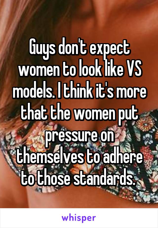 Guys don't expect women to look like VS models. I think it's more that the women put pressure on themselves to adhere to those standards. 