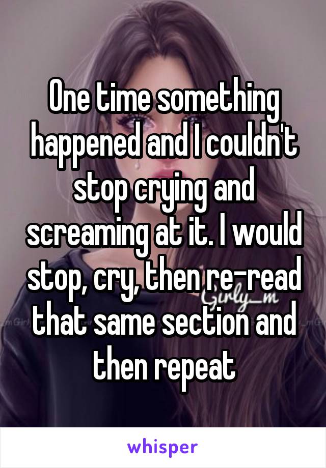 One time something happened and I couldn't stop crying and screaming at it. I would stop, cry, then re-read that same section and then repeat