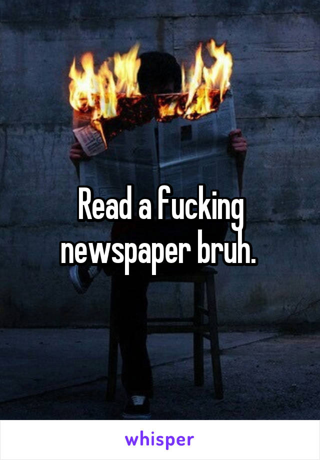 Read a fucking newspaper bruh. 