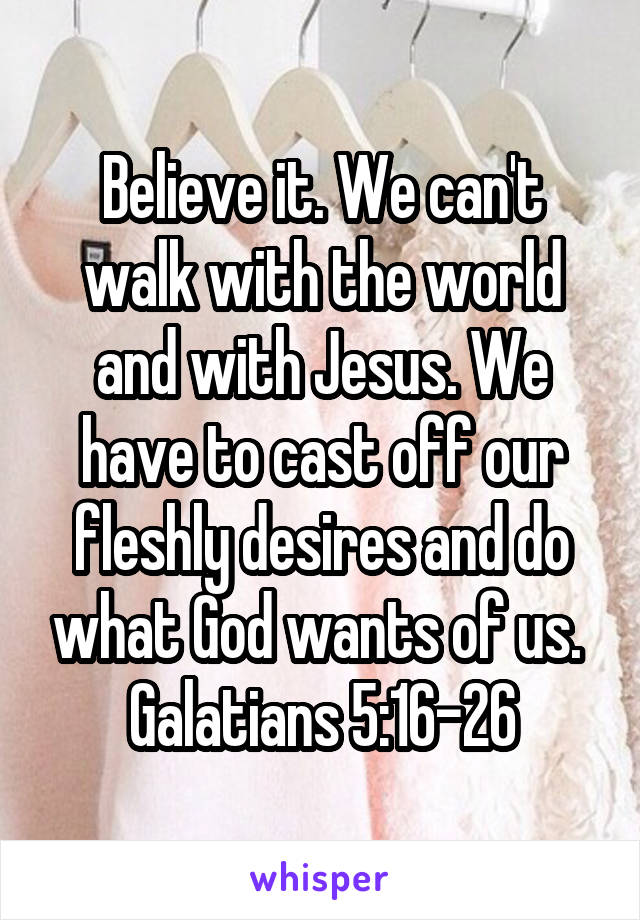 Believe it. We can't walk with the world and with Jesus. We have to cast off our fleshly desires and do what God wants of us. 
Galatians 5:16-26