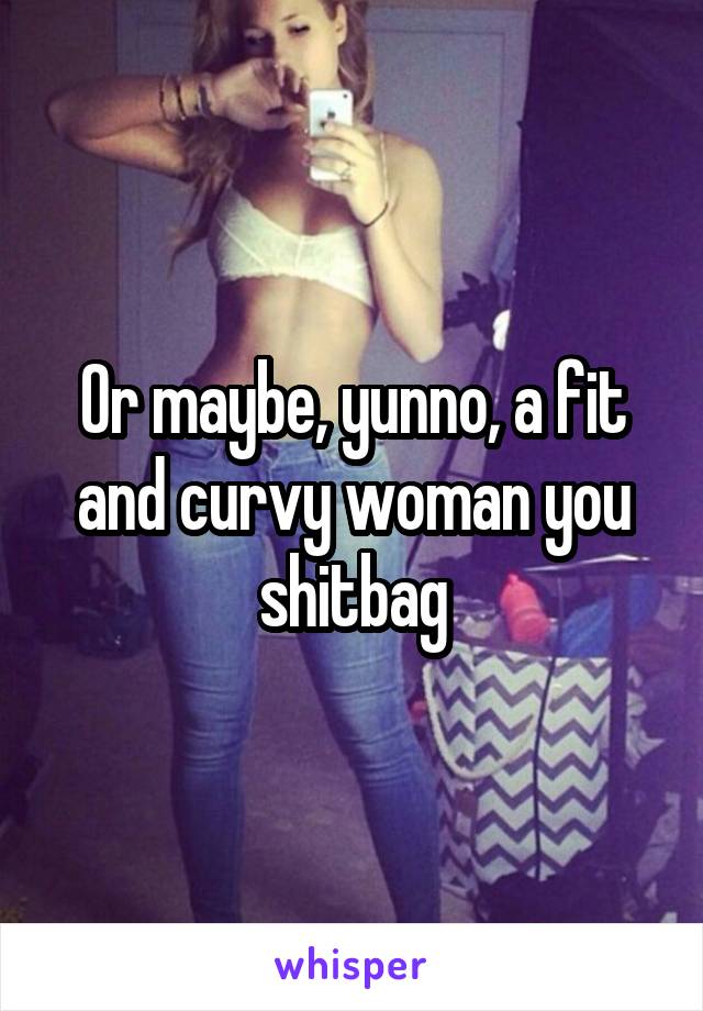 Or maybe, yunno, a fit and curvy woman you shitbag