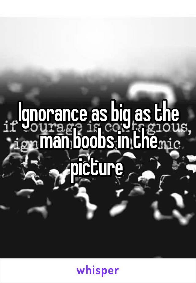 Ignorance as big as the man boobs in the picture 