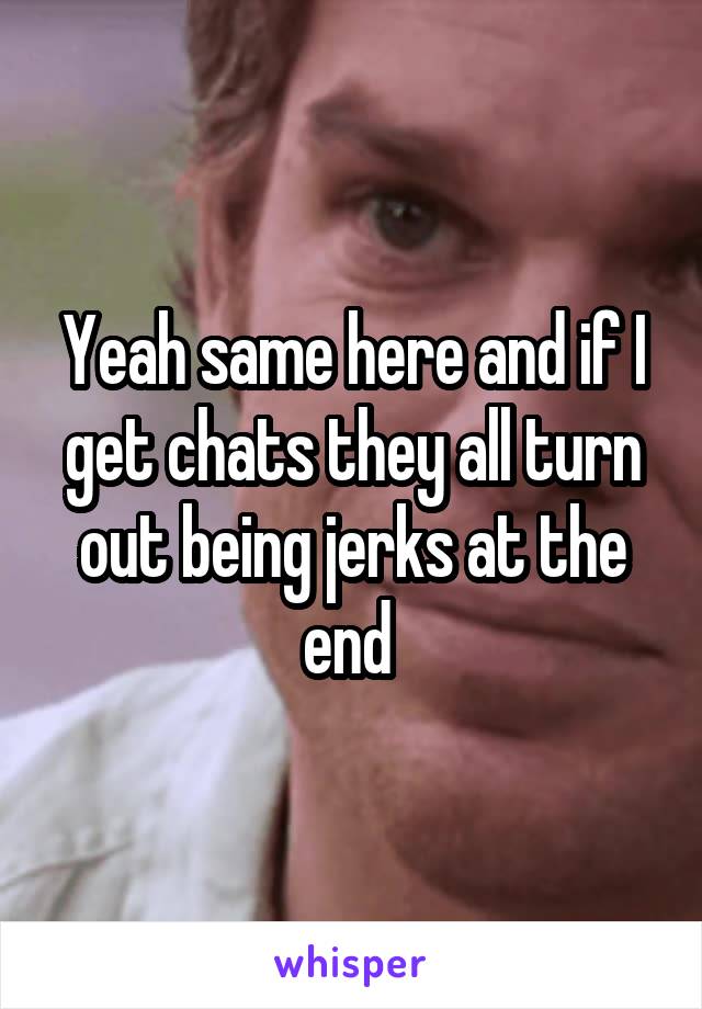 Yeah same here and if I get chats they all turn out being jerks at the end 
