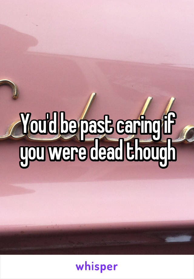 You'd be past caring if you were dead though