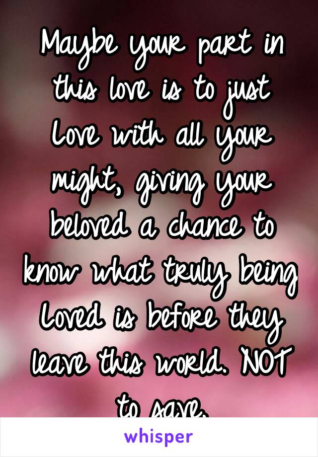 Maybe your part in this love is to just Love with all your might, giving your beloved a chance to know what truly being Loved is before they leave this world. NOT to save.
