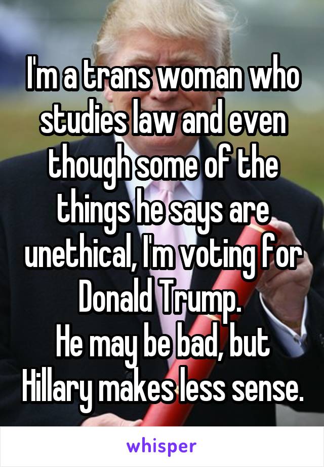 I'm a trans woman who studies law and even though some of the things he says are unethical, I'm voting for Donald Trump. 
He may be bad, but Hillary makes less sense.