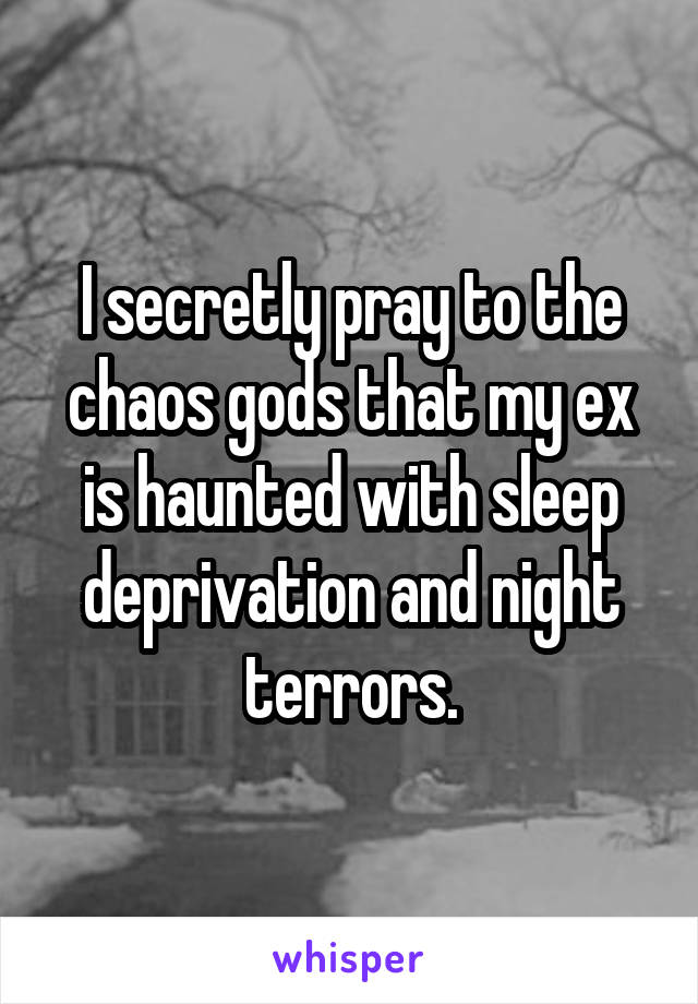 I secretly pray to the chaos gods that my ex is haunted with sleep deprivation and night terrors.