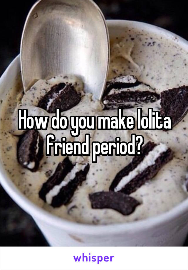 How do you make lolita friend period?