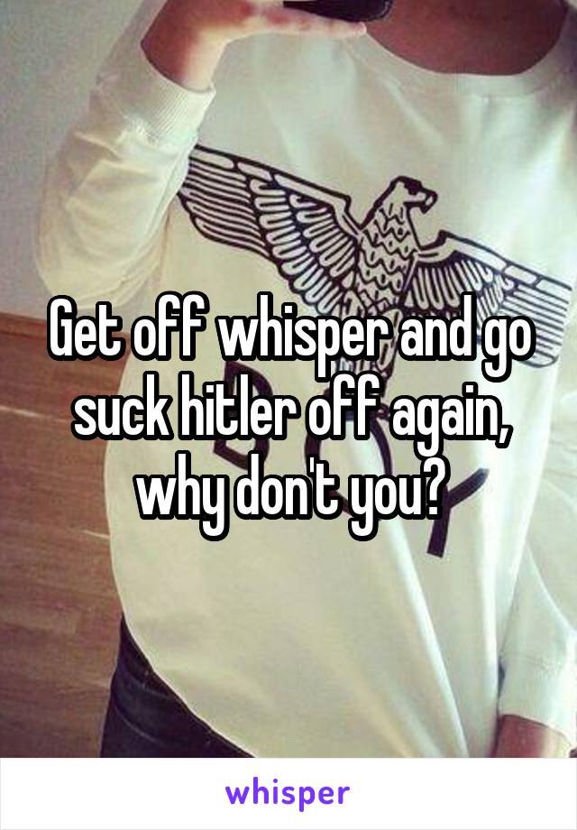 Get off whisper and go suck hitler off again, why don't you?