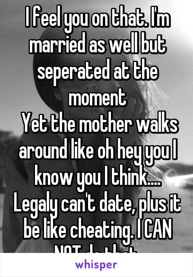 I feel you on that. I'm married as well but seperated at the moment
 Yet the mother walks around like oh hey you I know you I think.... Legaly can't date, plus it be like cheating. I CAN NOT do that.