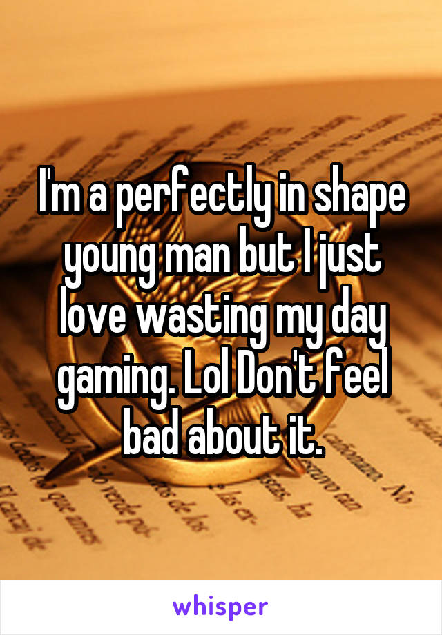 I'm a perfectly in shape young man but I just love wasting my day gaming. Lol Don't feel bad about it.