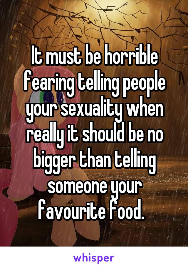 It must be horrible fearing telling people your sexuality when really it should be no bigger than telling someone your favourite food.  