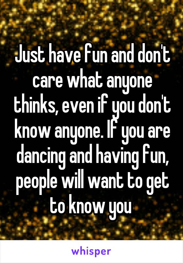 Just have fun and don't care what anyone thinks, even if you don't know anyone. If you are dancing and having fun, people will want to get to know you 