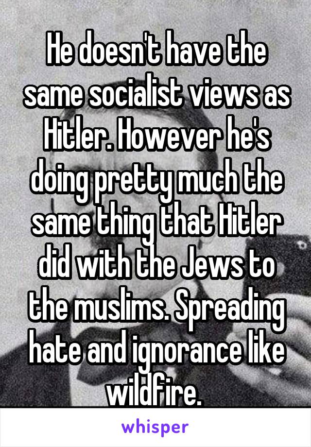 He doesn't have the same socialist views as Hitler. However he's doing pretty much the same thing that Hitler did with the Jews to the muslims. Spreading hate and ignorance like wildfire. 