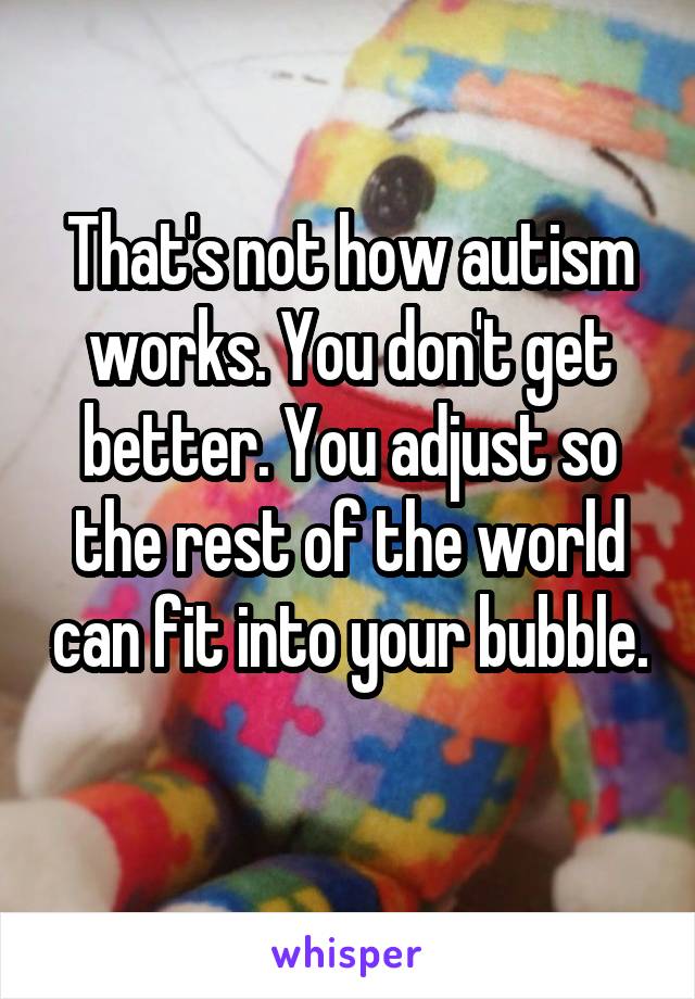 That's not how autism works. You don't get better. You adjust so the rest of the world can fit into your bubble.  