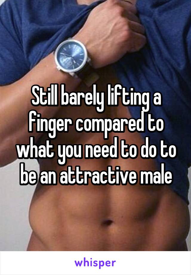 Still barely lifting a finger compared to what you need to do to be an attractive male