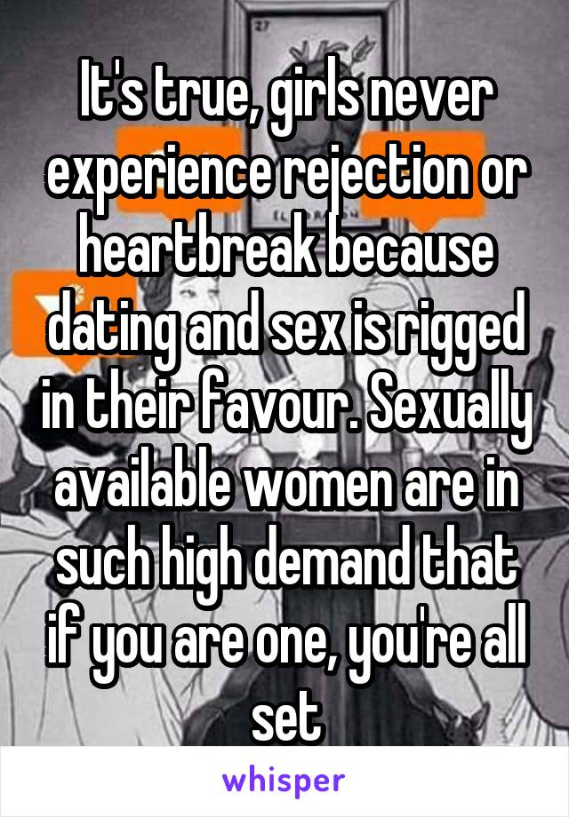 It's true, girls never experience rejection or heartbreak because dating and sex is rigged in their favour. Sexually available women are in such high demand that if you are one, you're all set