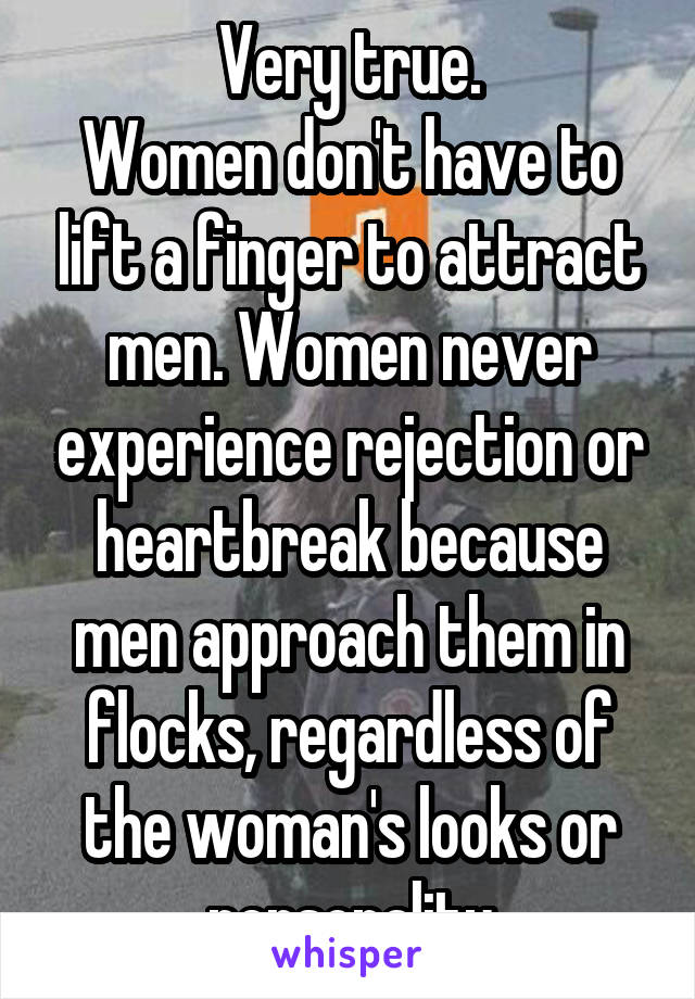 Very true.
Women don't have to lift a finger to attract men. Women never experience rejection or heartbreak because men approach them in flocks, regardless of the woman's looks or personality