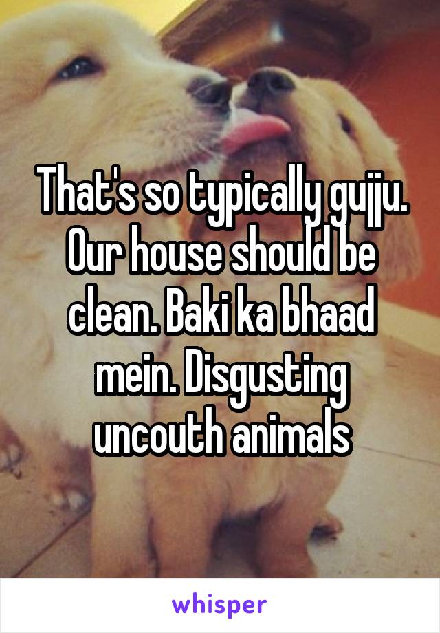 That's so typically gujju. Our house should be clean. Baki ka bhaad mein. Disgusting uncouth animals