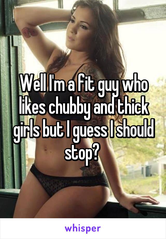 Well I'm a fit guy who likes chubby and thick girls but I guess I should stop? 