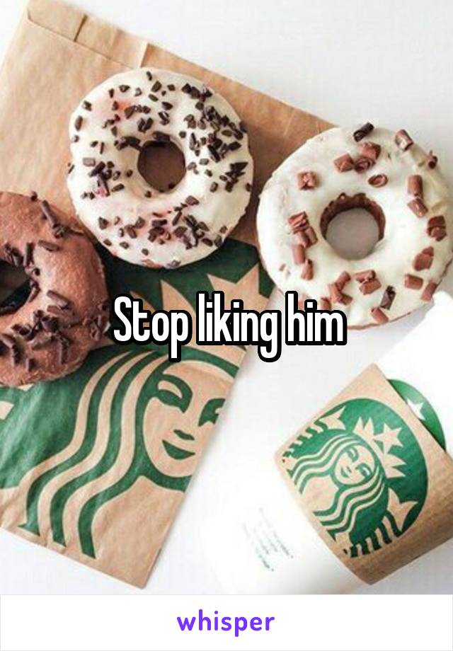 Stop liking him