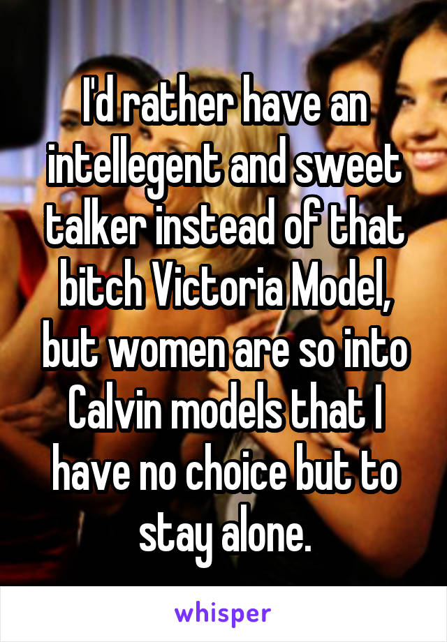 I'd rather have an intellegent and sweet talker instead of that bitch Victoria Model, but women are so into Calvin models that I have no choice but to stay alone.