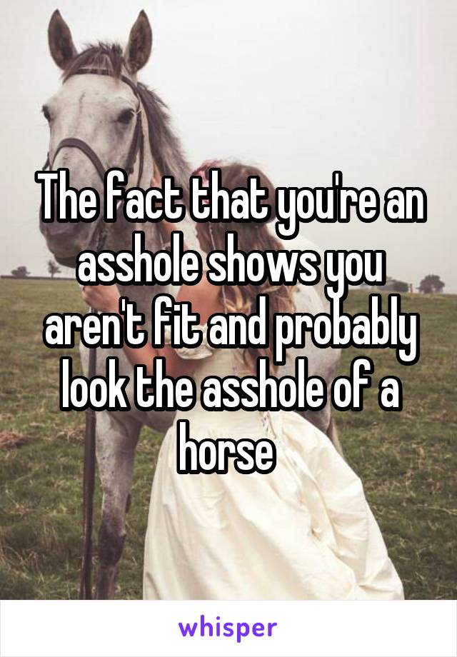The fact that you're an asshole shows you aren't fit and probably look the asshole of a horse 