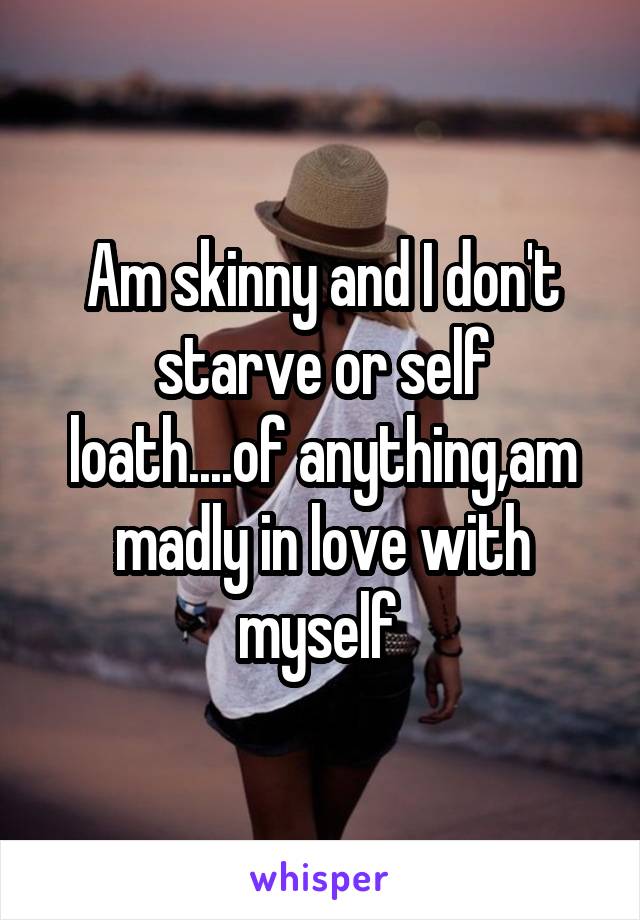 Am skinny and I don't starve or self loath....of anything,am madly in love with myself 