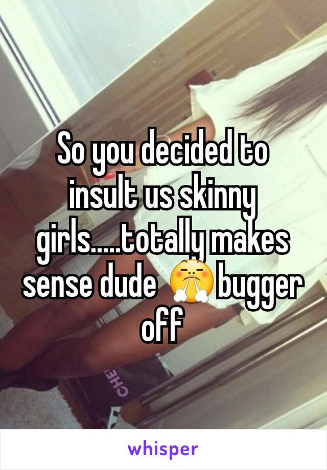 So you decided to insult us skinny girls.....totally makes sense dude 😤bugger off