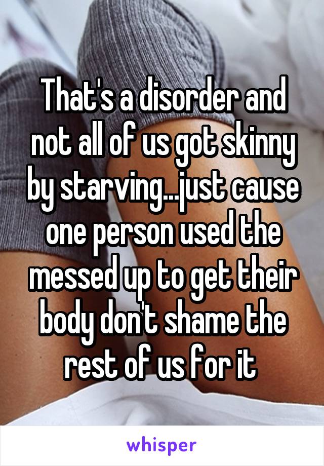 That's a disorder and not all of us got skinny by starving...just cause one person used the messed up to get their body don't shame the rest of us for it 