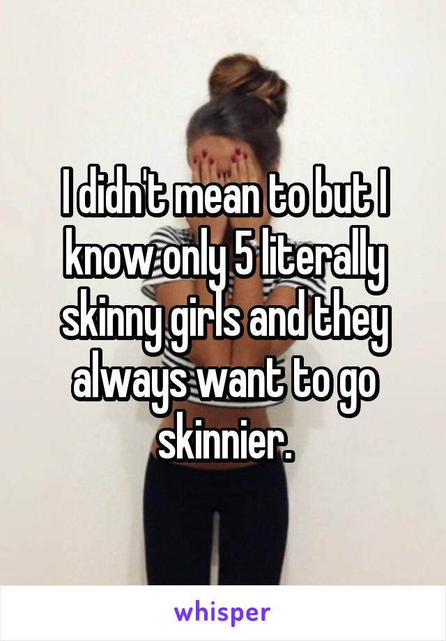 I didn't mean to but I know only 5 literally skinny girls and they always want to go skinnier.