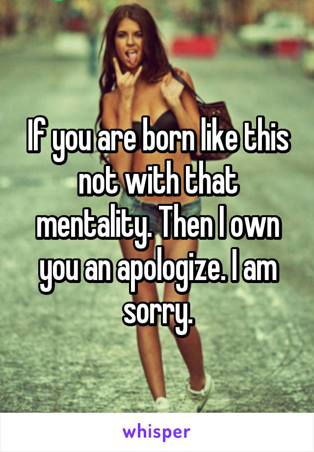 If you are born like this not with that mentality. Then I own you an apologize. I am sorry.