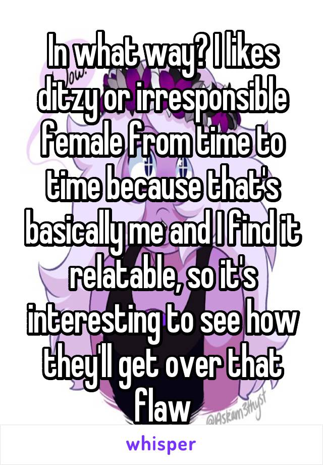 In what way? I likes ditzy or irresponsible female from time to time because that's basically me and I find it relatable, so it's interesting to see how they'll get over that flaw