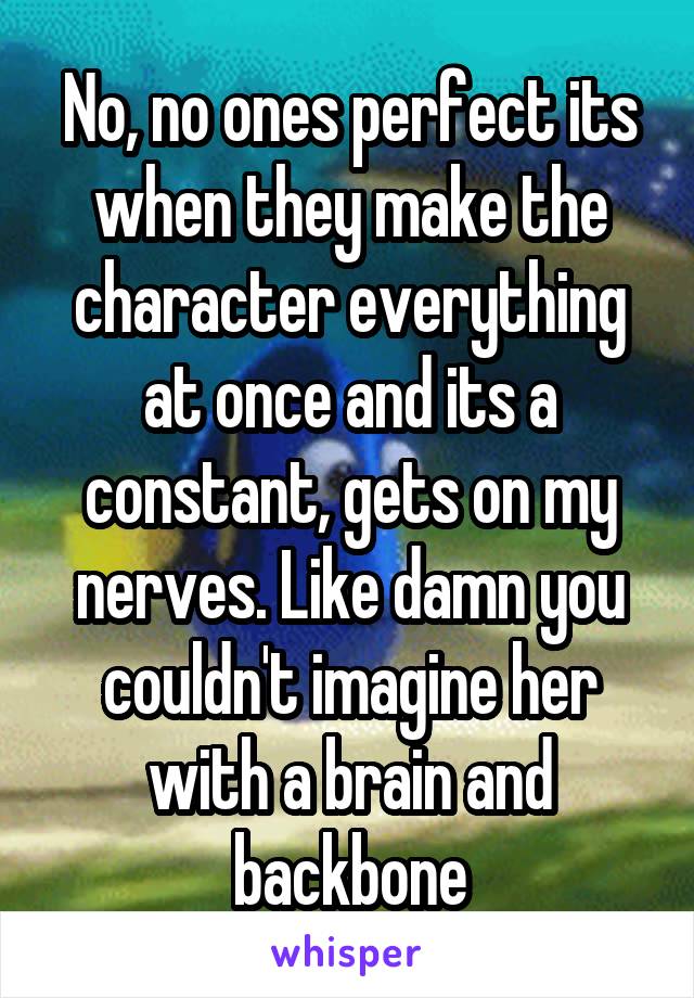 No, no ones perfect its when they make the character everything at once and its a constant, gets on my nerves. Like damn you couldn't imagine her with a brain and backbone