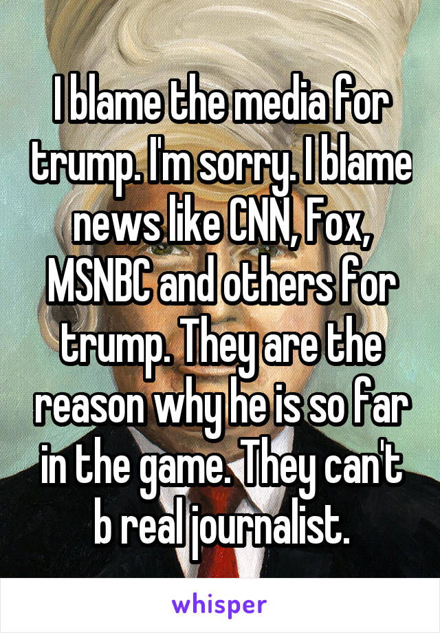 I blame the media for trump. I'm sorry. I blame news like CNN, Fox, MSNBC and others for trump. They are the reason why he is so far in the game. They can't b real journalist.