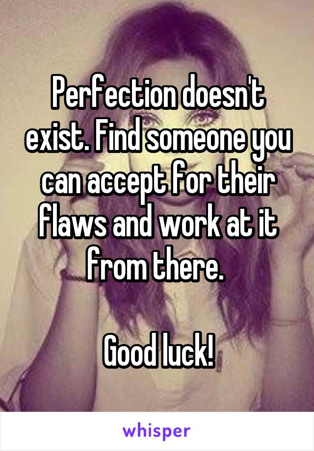 Perfection doesn't exist. Find someone you can accept for their flaws and work at it from there. 

Good luck!