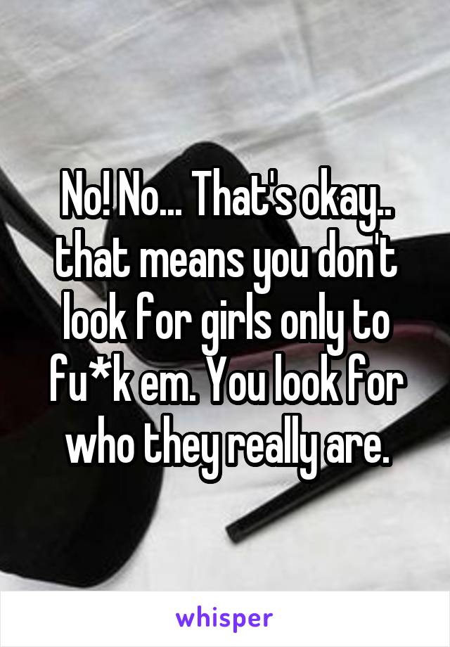 No! No... That's okay.. that means you don't look for girls only to fu*k em. You look for who they really are.