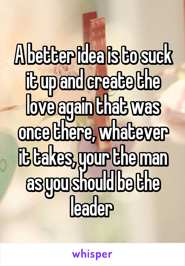 A better idea is to suck it up and create the love again that was once there, whatever it takes, your the man as you should be the leader 