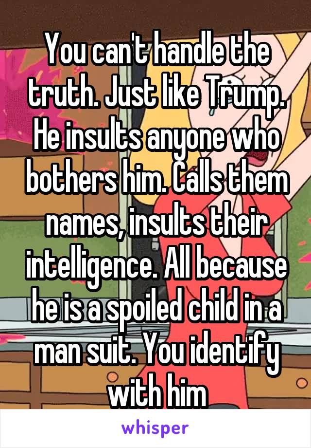 You can't handle the truth. Just like Trump. He insults anyone who bothers him. Calls them names, insults their intelligence. All because he is a spoiled child in a man suit. You identify with him
