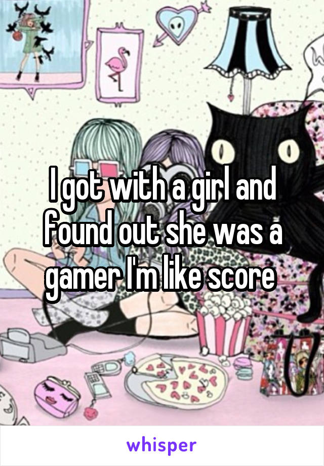 I got with a girl and found out she was a gamer I'm like score 