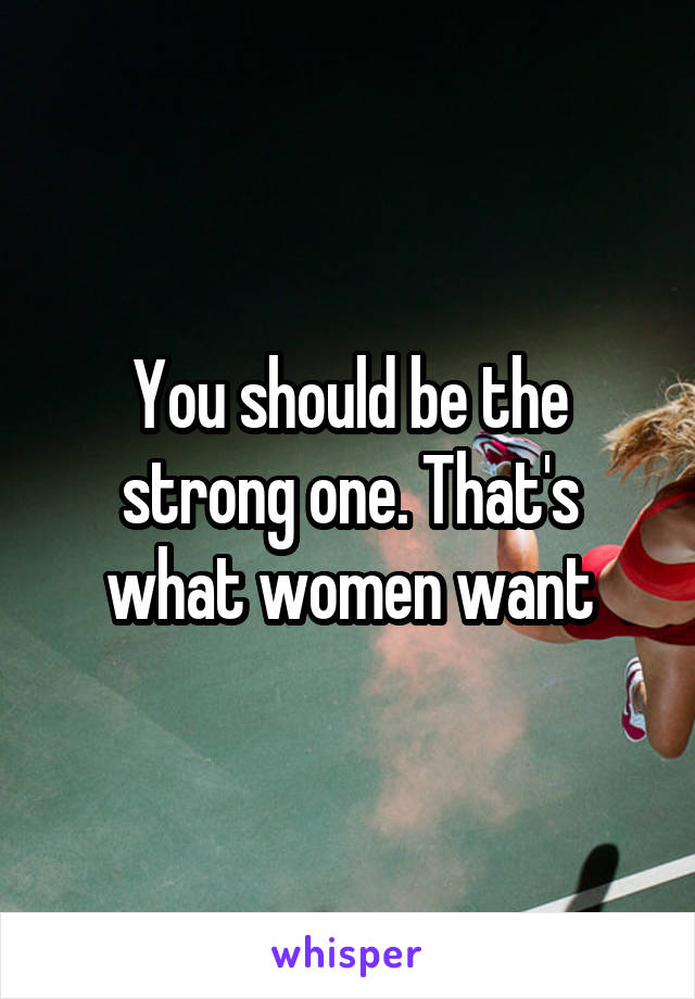 You should be the strong one. That's what women want